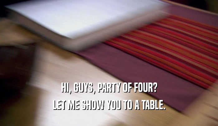 HI, GUYS, PARTY OF FOUR?
 LET ME SHOW YOU TO A TABLE.
 