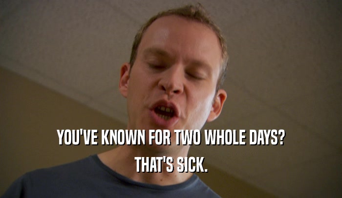 YOU'VE KNOWN FOR TWO WHOLE DAYS? THAT'S SICK. 