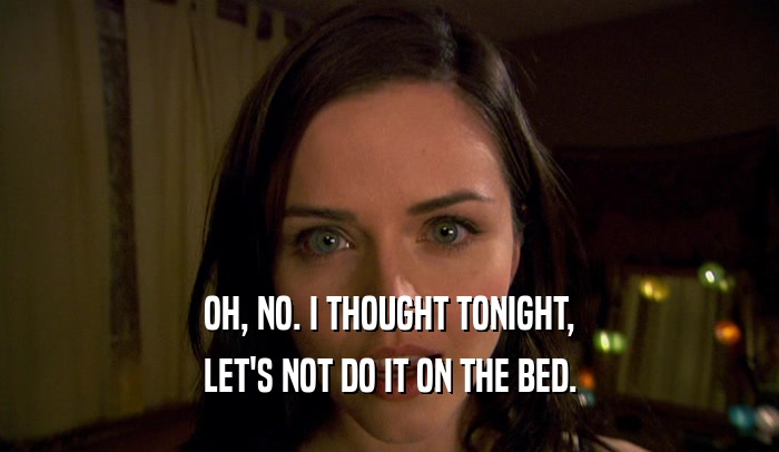 OH, NO. I THOUGHT TONIGHT, LET'S NOT DO IT ON THE BED. 