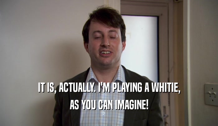 IT IS, ACTUALLY. I'M PLAYING A WHITIE, AS YOU CAN IMAGINE! 
