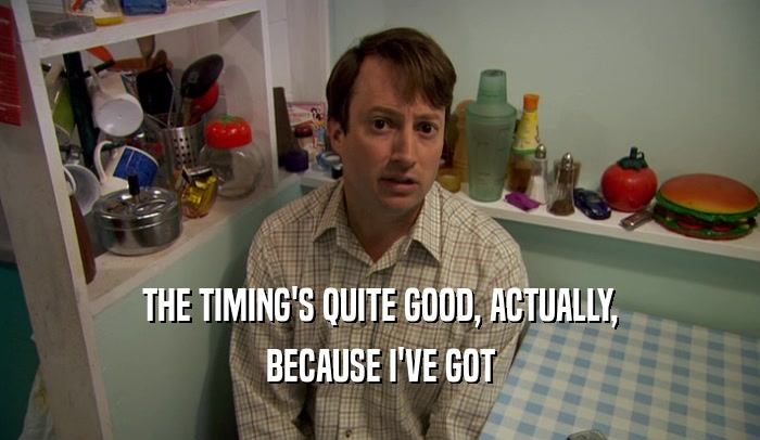 THE TIMING'S QUITE GOOD, ACTUALLY, BECAUSE I'VE GOT 