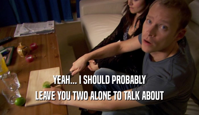 YEAH... I SHOULD PROBABLY LEAVE YOU TWO ALONE TO TALK ABOUT 