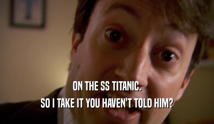 ON THE SS TITANIC. SO I TAKE IT YOU HAVEN'T TOLD HIM? 
