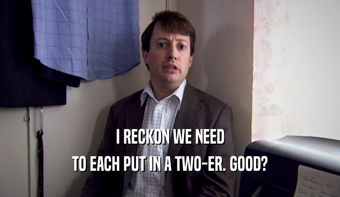 I RECKON WE NEED TO EACH PUT IN A TWO-ER. GOOD? 