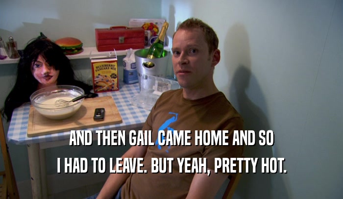 AND THEN GAIL CAME HOME AND SO I HAD TO LEAVE. BUT YEAH, PRETTY HOT. 