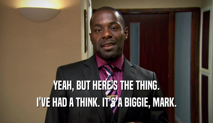 YEAH, BUT HERE'S THE THING. I'VE HAD A THINK. IT'S A BIGGIE, MARK. 