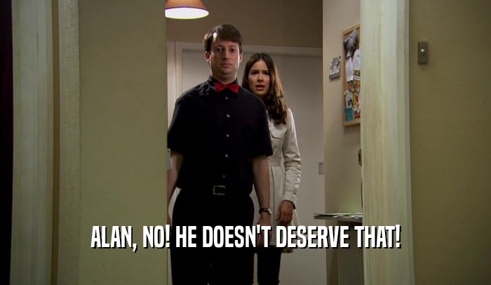 ALAN, NO! HE DOESN'T DESERVE THAT!
  