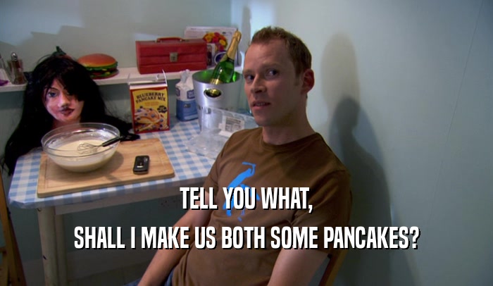 TELL YOU WHAT, SHALL I MAKE US BOTH SOME PANCAKES? 