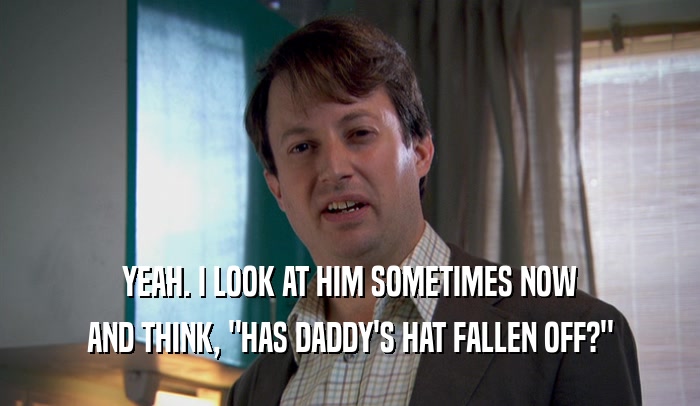 YEAH. I LOOK AT HIM SOMETIMES NOW AND THINK, 