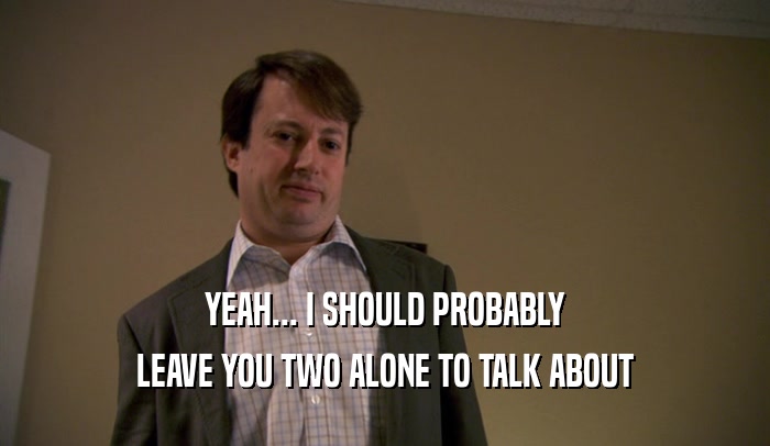 YEAH... I SHOULD PROBABLY LEAVE YOU TWO ALONE TO TALK ABOUT 