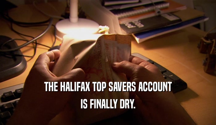 THE HALIFAX TOP SAVERS ACCOUNT IS FINALLY DRY. 