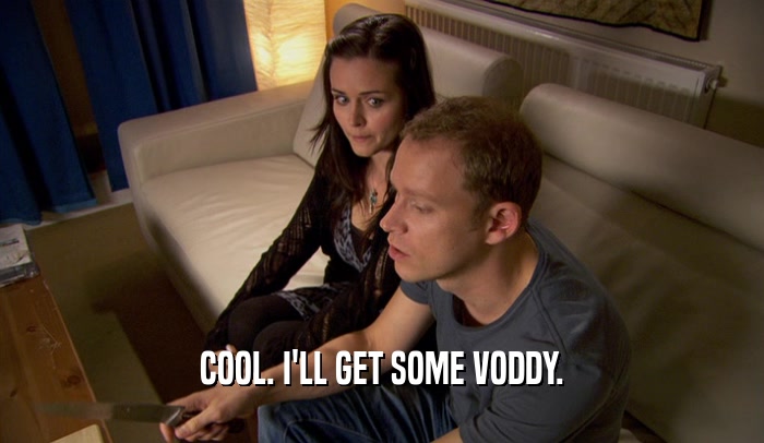 COOL. I'LL GET SOME VODDY.  