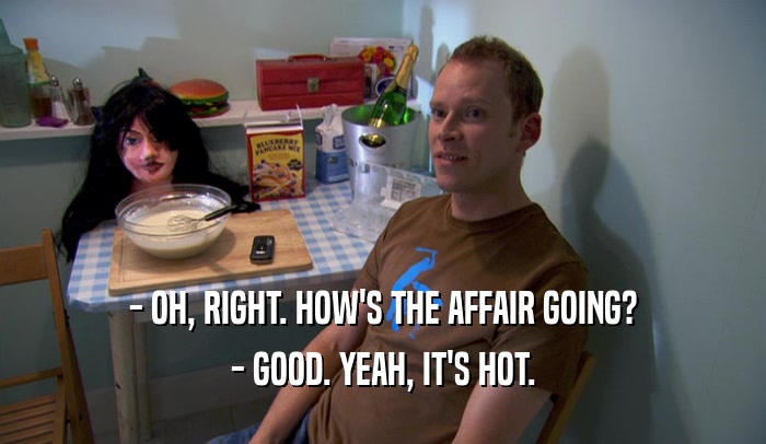 - OH, RIGHT. HOW'S THE AFFAIR GOING? - GOOD. YEAH, IT'S HOT. 