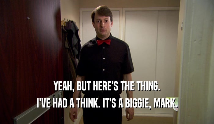 YEAH, BUT HERE'S THE THING. I'VE HAD A THINK. IT'S A BIGGIE, MARK. 