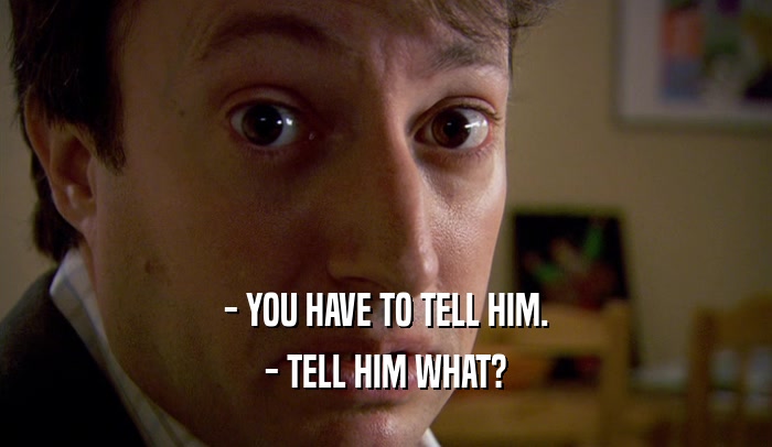 - YOU HAVE TO TELL HIM. - TELL HIM WHAT? 