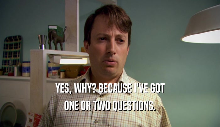YES, WHY? BECAUSE I'VE GOT ONE OR TWO QUESTIONS. 
