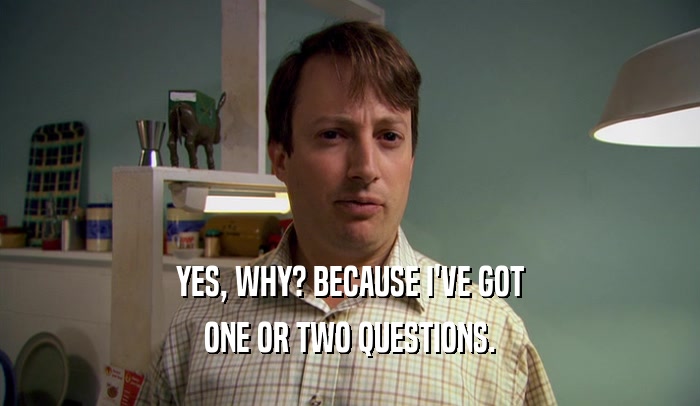 YES, WHY? BECAUSE I'VE GOT ONE OR TWO QUESTIONS. 