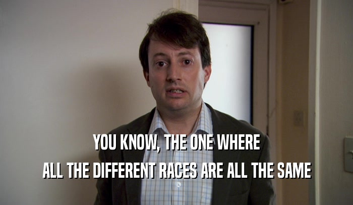 YOU KNOW, THE ONE WHERE
 ALL THE DIFFERENT RACES ARE ALL THE SAME
 