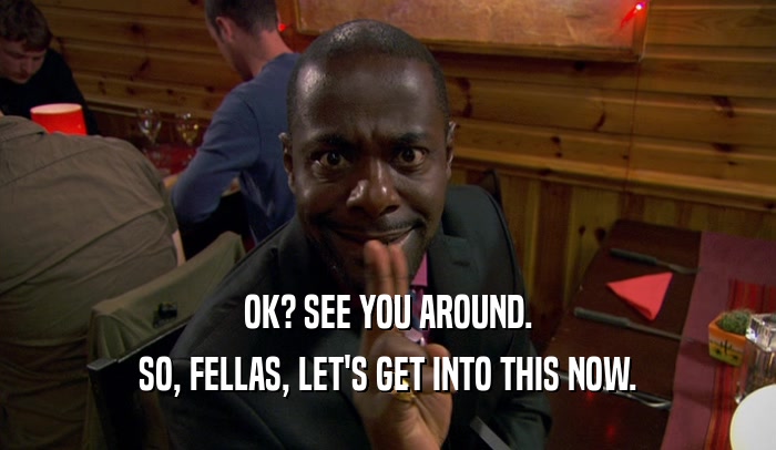 OK? SEE YOU AROUND. SO, FELLAS, LET'S GET INTO THIS NOW. 