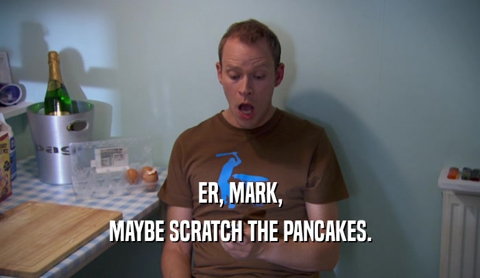 ER, MARK, MAYBE SCRATCH THE PANCAKES. 