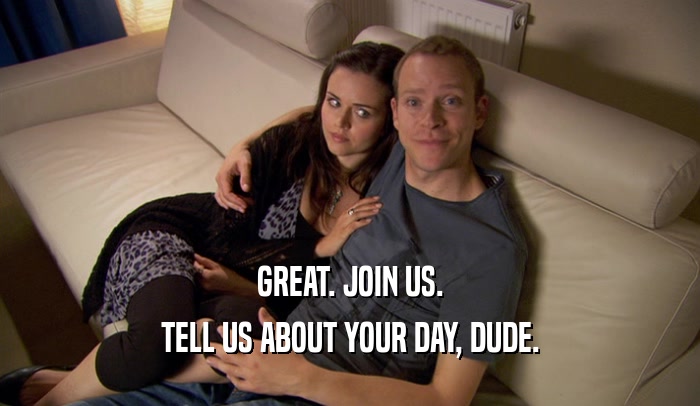 GREAT. JOIN US. TELL US ABOUT YOUR DAY, DUDE. 