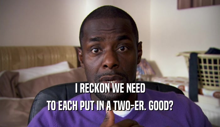 I RECKON WE NEED TO EACH PUT IN A TWO-ER. GOOD? 