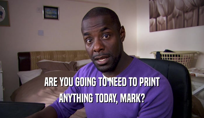 ARE YOU GOING TO NEED TO PRINT ANYTHING TODAY, MARK? 