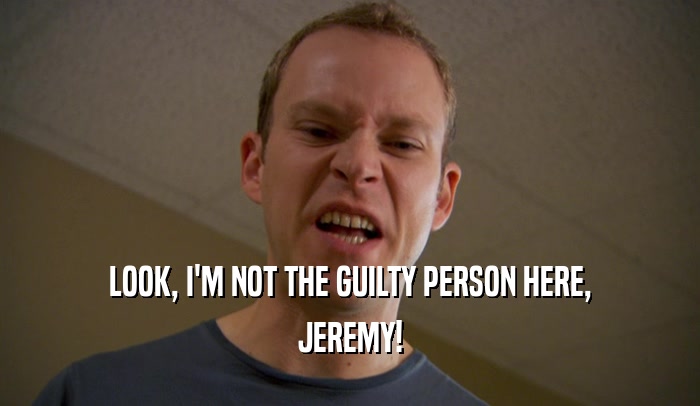 LOOK, I'M NOT THE GUILTY PERSON HERE, JEREMY! 