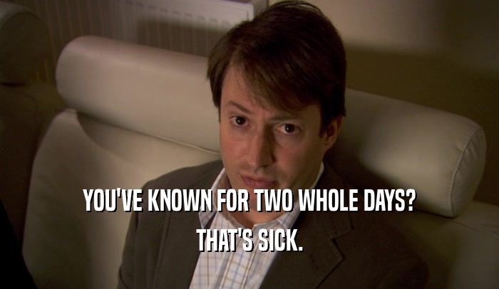 YOU'VE KNOWN FOR TWO WHOLE DAYS? THAT'S SICK. 