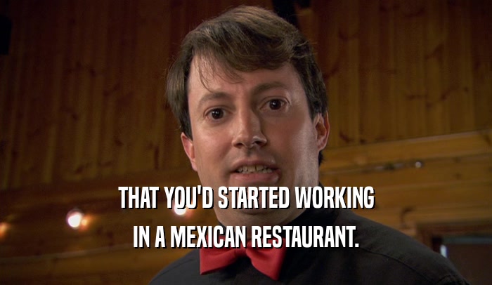 THAT YOU'D STARTED WORKING IN A MEXICAN RESTAURANT. 