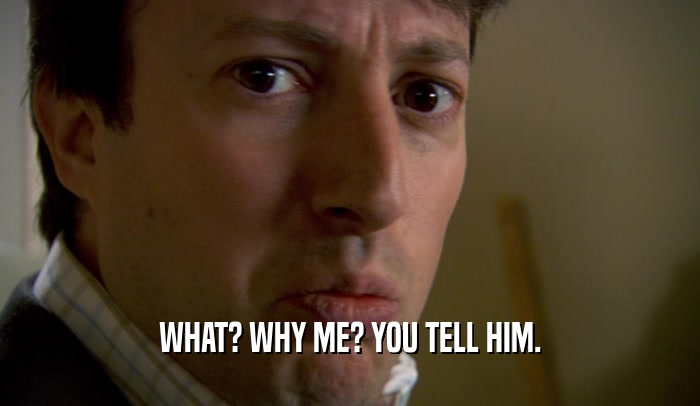 WHAT? WHY ME? YOU TELL HIM.  
