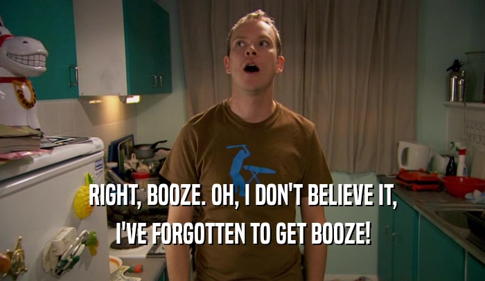 RIGHT, BOOZE. OH, I DON'T BELIEVE IT, I'VE FORGOTTEN TO GET BOOZE! 