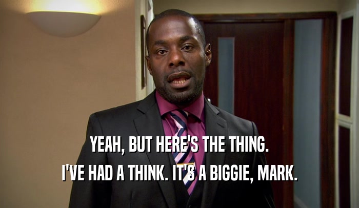 YEAH, BUT HERE'S THE THING. I'VE HAD A THINK. IT'S A BIGGIE, MARK. 