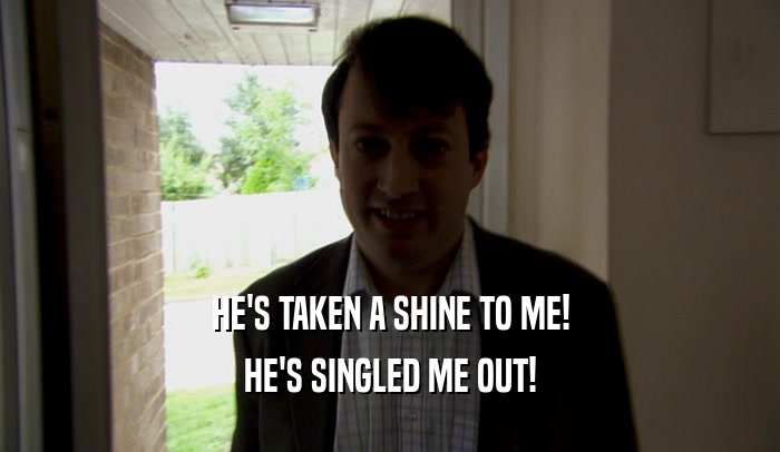 HE'S TAKEN A SHINE TO ME!
 HE'S SINGLED ME OUT!
 