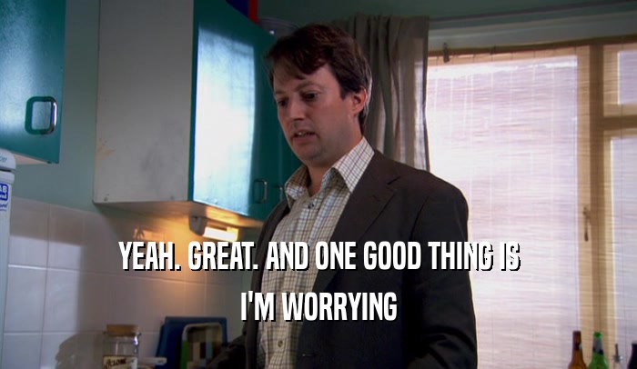 YEAH. GREAT. AND ONE GOOD THING IS I'M WORRYING 