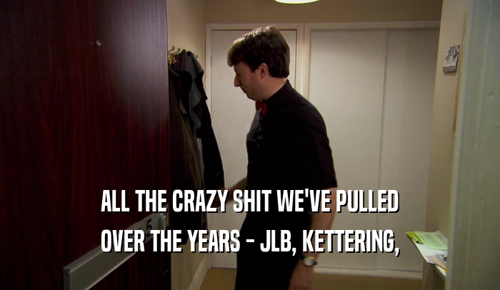 ALL THE CRAZY SHIT WE'VE PULLED OVER THE YEARS - JLB, KETTERING, 