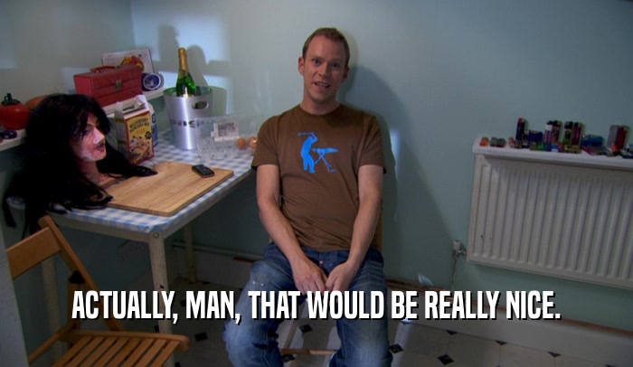 ACTUALLY, MAN, THAT WOULD BE REALLY NICE.  