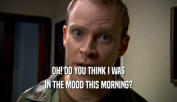 OH! DO YOU THINK I WAS IN THE MOOD THIS MORNING? 