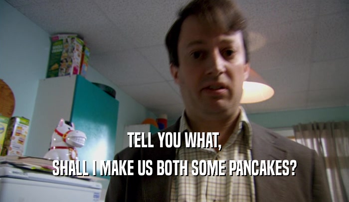 TELL YOU WHAT, SHALL I MAKE US BOTH SOME PANCAKES? 