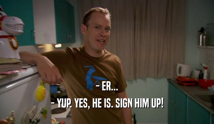 - ER... - YUP. YES, HE IS. SIGN HIM UP! 