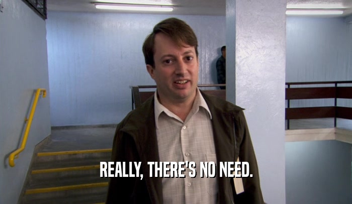 REALLY, THERE'S NO NEED.  