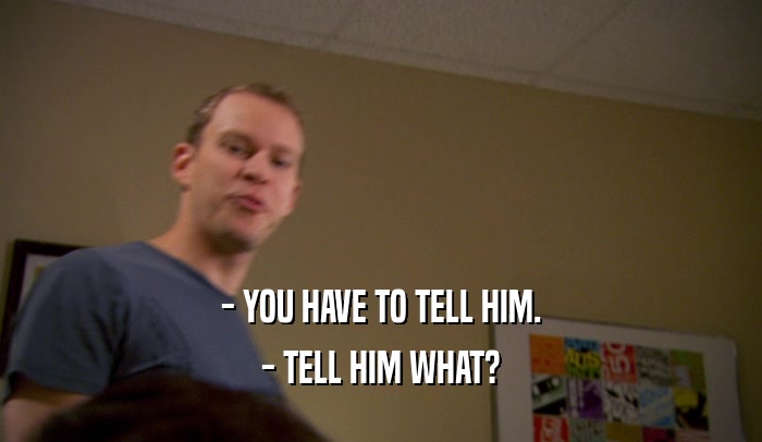 - YOU HAVE TO TELL HIM. - TELL HIM WHAT? 