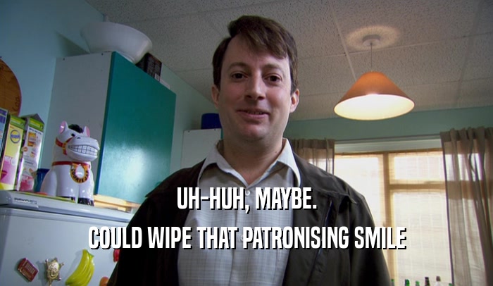 UH-HUH, MAYBE. COULD WIPE THAT PATRONISING SMILE 
