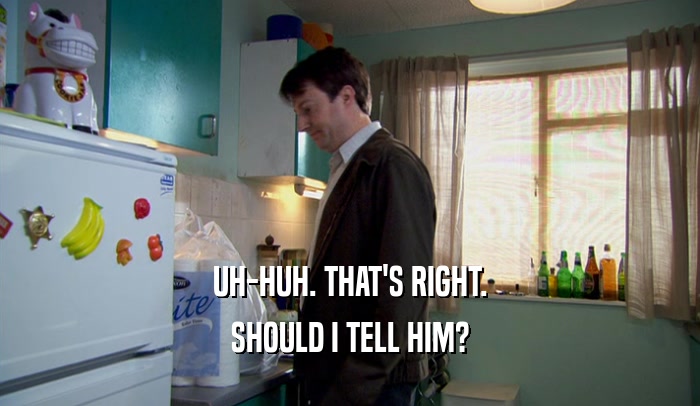UH-HUH. THAT'S RIGHT. SHOULD I TELL HIM? 