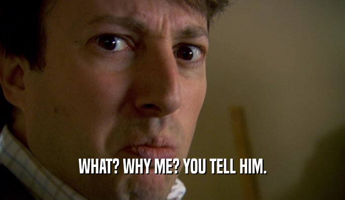 WHAT? WHY ME? YOU TELL HIM.  