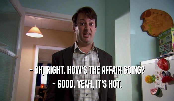- OH, RIGHT. HOW'S THE AFFAIR GOING? - GOOD. YEAH, IT'S HOT. 