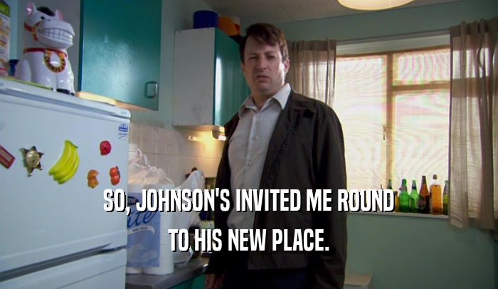 SO, JOHNSON'S INVITED ME ROUND TO HIS NEW PLACE. 