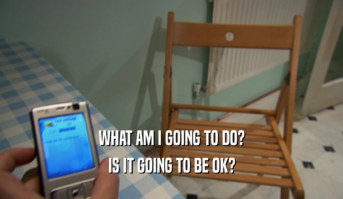 WHAT AM I GOING TO DO? IS IT GOING TO BE OK? 