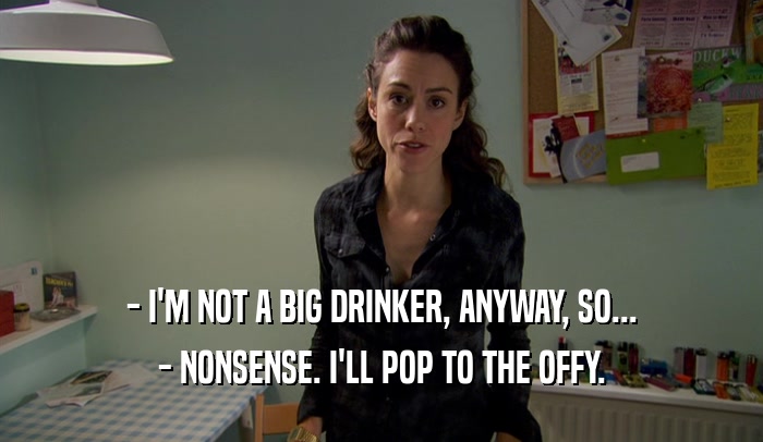 - I'M NOT A BIG DRINKER, ANYWAY, SO... - NONSENSE. I'LL POP TO THE OFFY. 