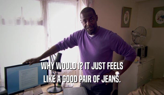 WHY WOULD I? IT JUST FEELS LIKE A GOOD PAIR OF JEANS. 
